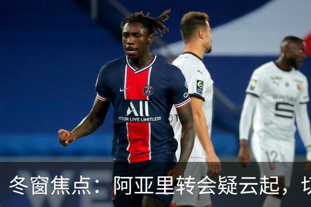 冬窗焦点：阿亚里转会疑云起，切尔西成最大抢手热门