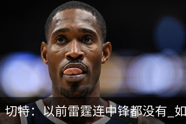 切特：以前雷霆连中锋都没有 如今我和杰林威都成大前锋了