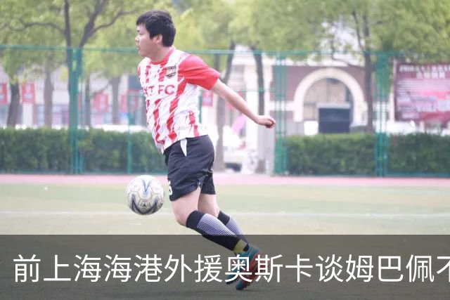 前上海海港外援奥斯卡谈姆巴佩不当言论：希望外籍球员尊重中国、尊重中国人民