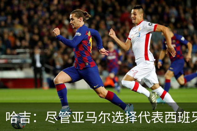 哈吉：尽管亚马尔选择代表西班牙，但所有摩洛哥人都支持他