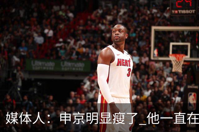 媒体人：申京明显瘦了 他一直在与一位专业的运动营养师合作