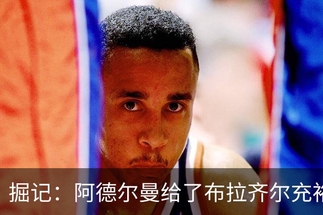 掘记：阿德尔曼给了布拉齐尔充裕上场时间 后者表现不错