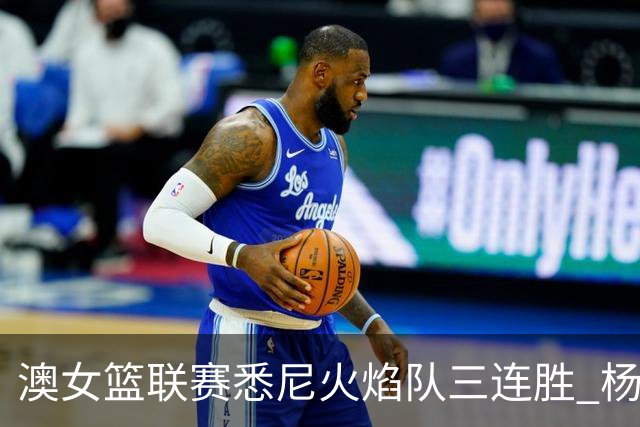 澳女篮联赛悉尼火焰队三连胜 杨舒予首发未得分