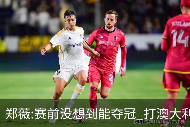 郑薇:赛前没想到能夺冠 打澳大利亚队消耗巨大
