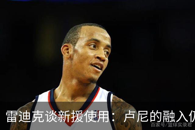 雷迪克谈新援使用：卢尼的融入仍是进行时