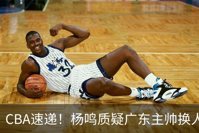 CBA速递！杨鸣质疑广东主帅换人意图，广东大外援全场0出手得0分，新赛季首位下课总经理出炉