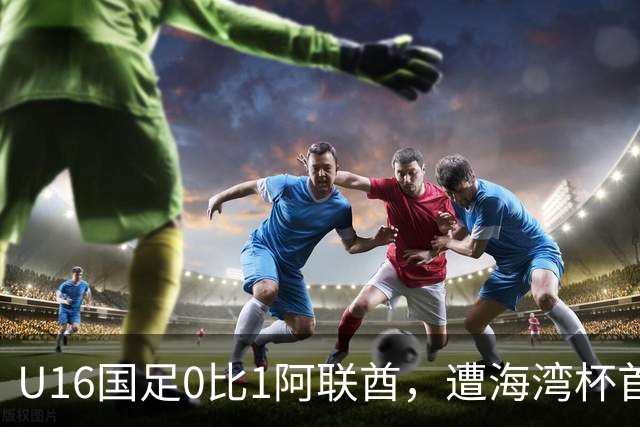U16国足0比1阿联酋，遭海湾杯首败跌第2出线待定李宇轩屡失良机